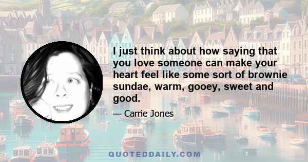 I just think about how saying that you love someone can make your heart feel like some sort of brownie sundae, warm, gooey, sweet and good.