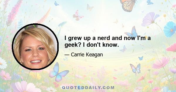 I grew up a nerd and now I'm a geek? I don't know.