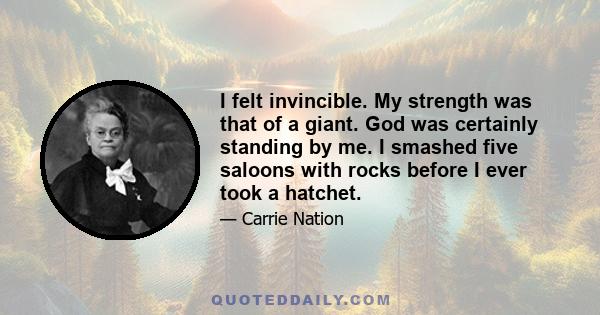 I felt invincible. My strength was that of a giant. God was certainly standing by me. I smashed five saloons with rocks before I ever took a hatchet.