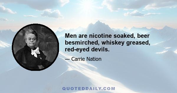 Men are nicotine soaked, beer besmirched, whiskey greased, red-eyed devils.