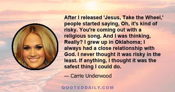 After I released 'Jesus, Take the Wheel,' people started saying, Oh, it's kind of risky. You're coming out with a religious song. And I was thinking, Really? I grew up in Oklahoma; I always had a close relationship with 