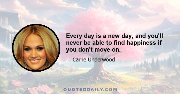 Every day is a new day, and you'll never be able to find happiness if you don't move on.