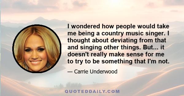 I wondered how people would take me being a country music singer. I thought about deviating from that and singing other things. But... it doesn't really make sense for me to try to be something that I'm not.