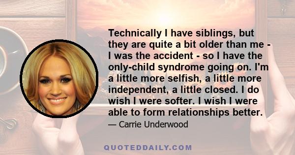 Technically I have siblings, but they are quite a bit older than me - I was the accident - so I have the only-child syndrome going on. I'm a little more selfish, a little more independent, a little closed. I do wish I