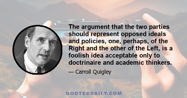 The argument that the two parties should represent opposed ideals and policies, one, perhaps, of the Right and the other of the Left, is a foolish idea acceptable only to doctrinaire and academic thinkers. Instead, the