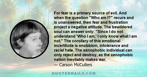 For fear is a primary source of evil. And when the question Who am I? recurs and is unanswered, then fear and frustration project a negative attitude. The bewildered soul can answer only: Since I do not understand 'Who