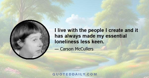 I live with the people I create and it has always made my essential loneliness less keen.