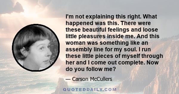 I'm not explaining this right. What happened was this. There were these beautiful feelings and loose little pleasures inside me. And this woman was something like an assembly line for my soul. I run these little pieces