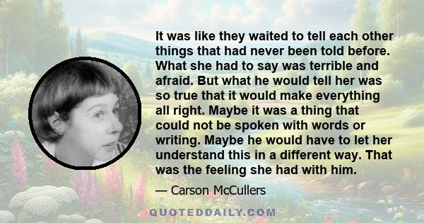 It was like they waited to tell each other things that had never been told before. What she had to say was terrible and afraid. But what he would tell her was so true that it would make everything all right. Maybe it