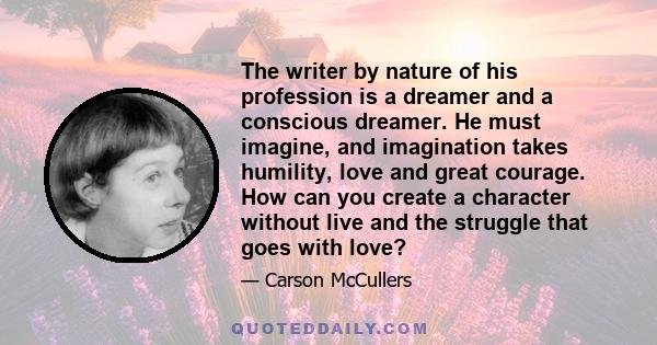 The writer by nature of his profession is a dreamer and a conscious dreamer. He must imagine, and imagination takes humility, love and great courage. How can you create a character without live and the struggle that