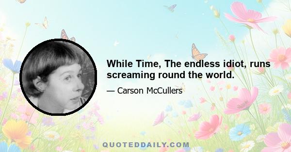 While Time, The endless idiot, runs screaming round the world.