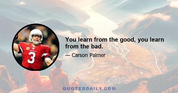 You learn from the good, you learn from the bad.
