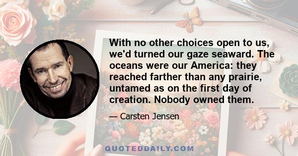 With no other choices open to us, we'd turned our gaze seaward. The oceans were our America: they reached farther than any prairie, untamed as on the first day of creation. Nobody owned them.