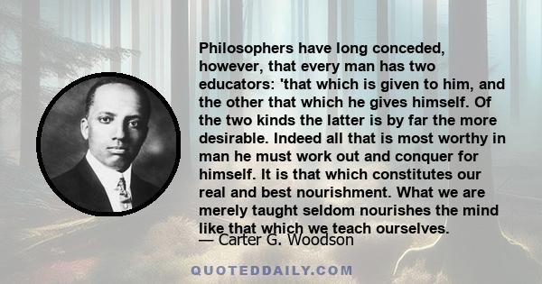 Philosophers have long conceded, however, that every man has two educators: 'that which is given to him, and the other that which he gives himself. Of the two kinds the latter is by far the more desirable. Indeed all