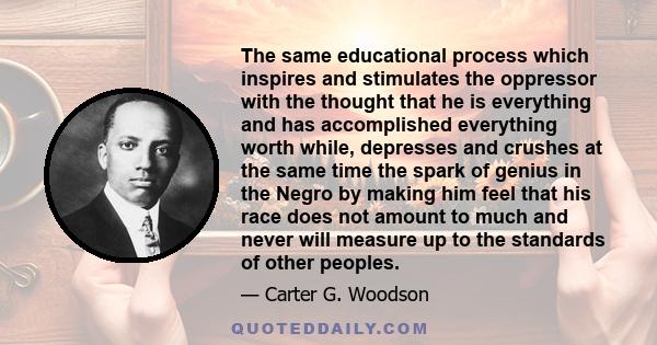 The same educational process which inspires and stimulates the oppressor with the thought that he is everything and has accomplished everything worth while, depresses and crushes at the same time the spark of genius in