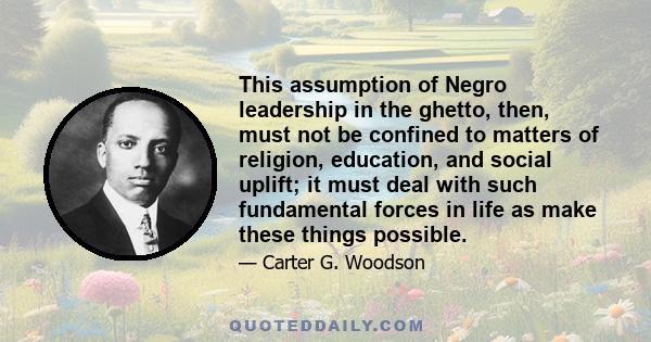 This assumption of Negro leadership in the ghetto, then, must not be confined to matters of religion, education, and social uplift; it must deal with such fundamental forces in life as make these things possible.