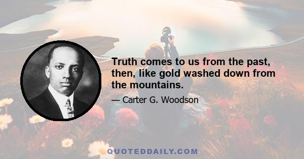 Truth comes to us from the past, then, like gold washed down from the mountains.