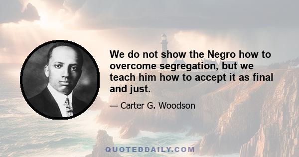 We do not show the Negro how to overcome segregation, but we teach him how to accept it as final and just.