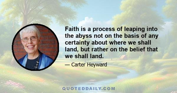 Faith is a process of leaping into the abyss not on the basis of any certainty about where we shall land, but rather on the belief that we shall land.