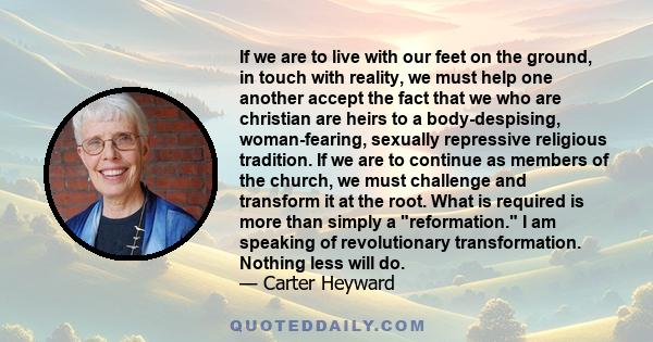 If we are to live with our feet on the ground, in touch with reality, we must help one another accept the fact that we who are christian are heirs to a body-despising, woman-fearing, sexually repressive religious