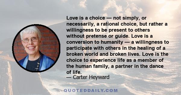 Love is a choice — not simply, or necessarily, a rational choice, but rather a willingness to be present to others without pretense or guide. Love is a conversion to humanity — a willingness to participate with others