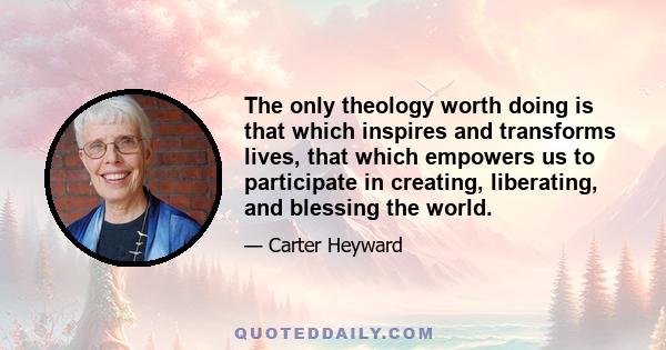 The only theology worth doing is that which inspires and transforms lives, that which empowers us to participate in creating, liberating, and blessing the world.