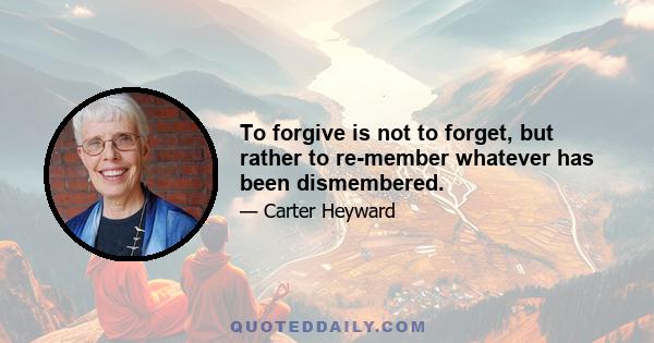 To forgive is not to forget, but rather to re-member whatever has been dismembered.