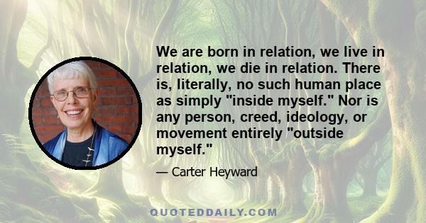 We are born in relation, we live in relation, we die in relation. There is, literally, no such human place as simply inside myself. Nor is any person, creed, ideology, or movement entirely outside myself.