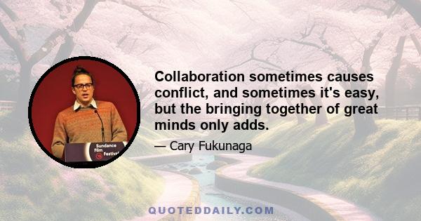 Collaboration sometimes causes conflict, and sometimes it's easy, but the bringing together of great minds only adds.