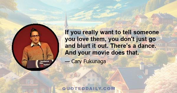 If you really want to tell someone you love them, you don't just go and blurt it out. There's a dance. And your movie does that.