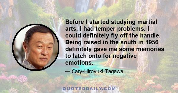 Before I started studying martial arts, I had temper problems. I could definitely fly off the handle. Being raised in the south in 1956 definitely gave me some memories to latch onto for negative emotions.