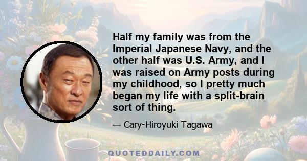 Half my family was from the Imperial Japanese Navy, and the other half was U.S. Army, and I was raised on Army posts during my childhood, so I pretty much began my life with a split-brain sort of thing.