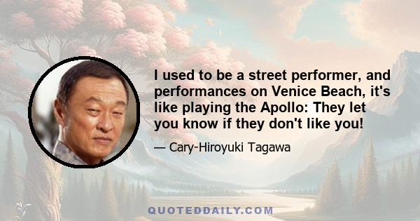 I used to be a street performer, and performances on Venice Beach, it's like playing the Apollo: They let you know if they don't like you!