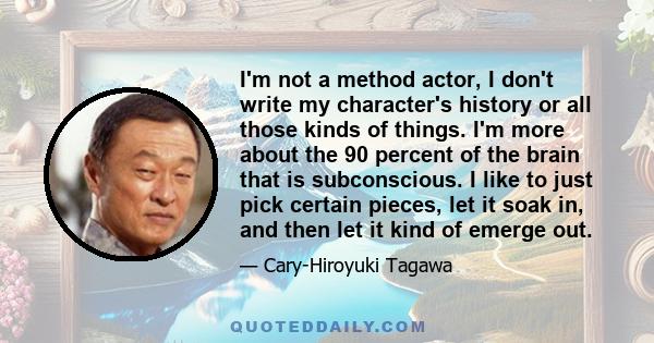 I'm not a method actor, I don't write my character's history or all those kinds of things. I'm more about the 90 percent of the brain that is subconscious. I like to just pick certain pieces, let it soak in, and then