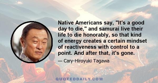 Native Americans say, It's a good day to die, and samurai live their life to die honorably, so that kind of energy creates a certain mindset of reactiveness with control to a point. And after that, it's gone.