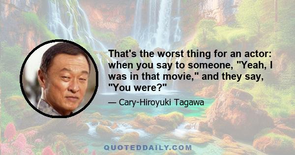 That's the worst thing for an actor: when you say to someone, Yeah, I was in that movie, and they say, You were?