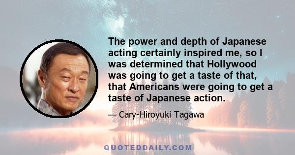 The power and depth of Japanese acting certainly inspired me, so I was determined that Hollywood was going to get a taste of that, that Americans were going to get a taste of Japanese action.