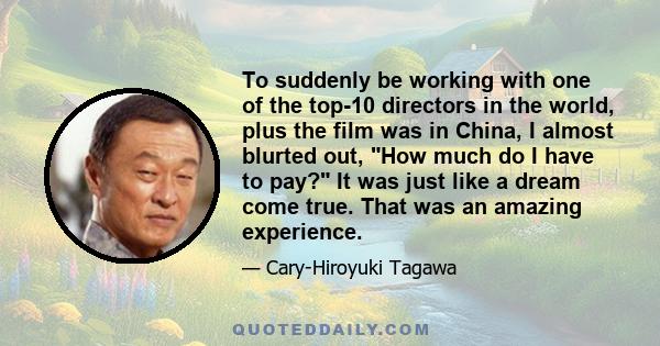 To suddenly be working with one of the top-10 directors in the world, plus the film was in China, I almost blurted out, How much do I have to pay? It was just like a dream come true. That was an amazing experience.