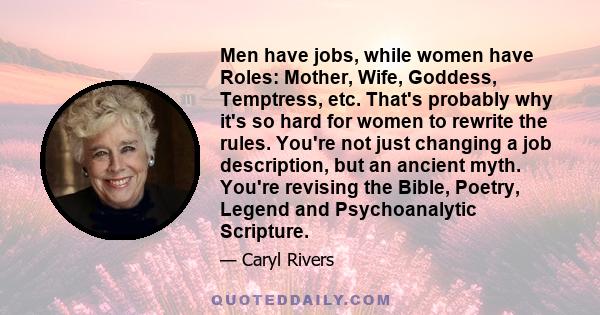 Men have jobs, while women have Roles: Mother, Wife, Goddess, Temptress, etc. That's probably why it's so hard for women to rewrite the rules. You're not just changing a job description, but an ancient myth. You're