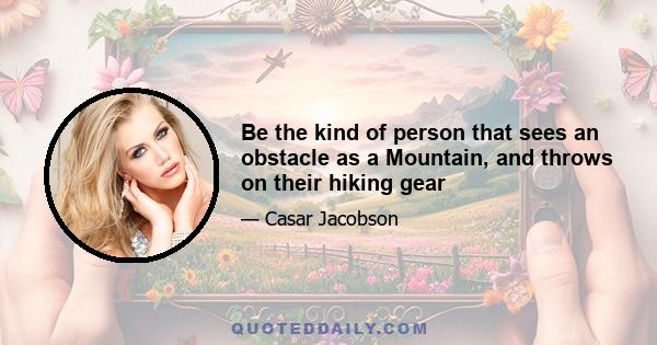 Be the kind of person that sees an obstacle as a Mountain, and throws on their hiking gear