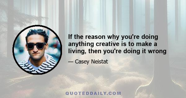 If the reason why you're doing anything creative is to make a living, then you're doing it wrong