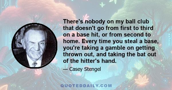 There's nobody on my ball club that doesn't go from first to third on a base hit, or from second to home. Every time you steal a base, you're taking a gamble on getting thrown out, and taking the bat out of the hitter's 