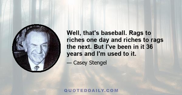 Well, that's baseball. Rags to riches one day and riches to rags the next. But I've been in it 36 years and I'm used to it.