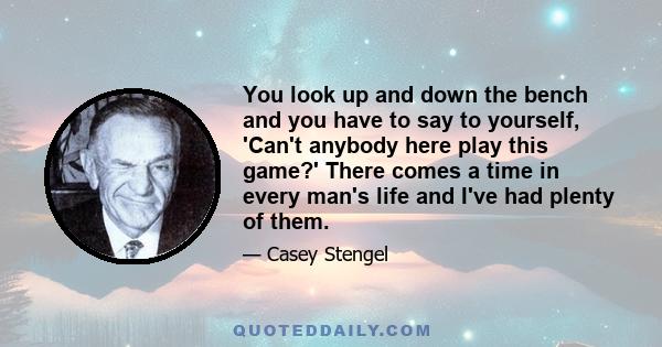 You look up and down the bench and you have to say to yourself, 'Can't anybody here play this game?' There comes a time in every man's life and I've had plenty of them.