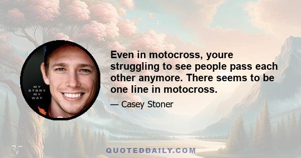 Even in motocross, youre struggling to see people pass each other anymore. There seems to be one line in motocross.