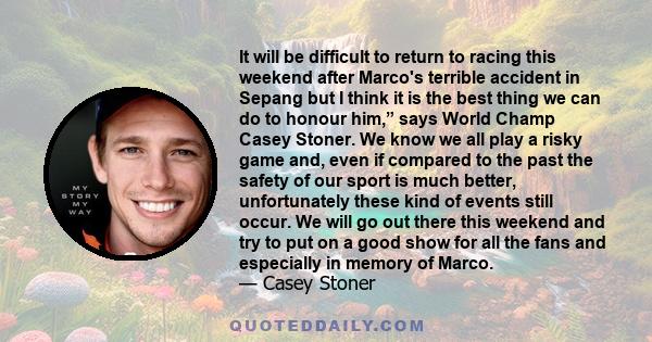 It will be difficult to return to racing this weekend after Marco's terrible accident in Sepang but I think it is the best thing we can do to honour him,” says World Champ Casey Stoner. We know we all play a risky game