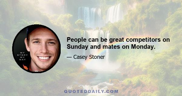 People can be great competitors on Sunday and mates on Monday.