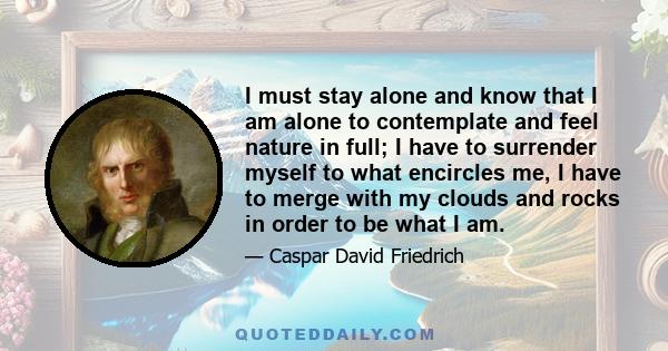 I must stay alone and know that I am alone to contemplate and feel nature in full; I have to surrender myself to what encircles me, I have to merge with my clouds and rocks in order to be what I am.