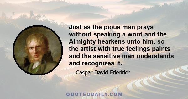 Just as the pious man prays without speaking a word and the Almighty hearkens unto him, so the artist with true feelings paints and the sensitive man understands and recognizes it.