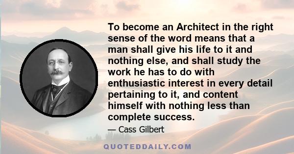 To become an Architect in the right sense of the word means that a man shall give his life to it and nothing else, and shall study the work he has to do with enthusiastic interest in every detail pertaining to it, and